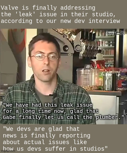 Valve is finally addressing the 'leak' issue in their studio, according to our new dev interview <image of valve employee> "We have had this leak issue for a long time now, glad that Gabe finally let us call the plumber." "We devs are glad that news is finally reporting about actual issues like how us devs suffer in studios"