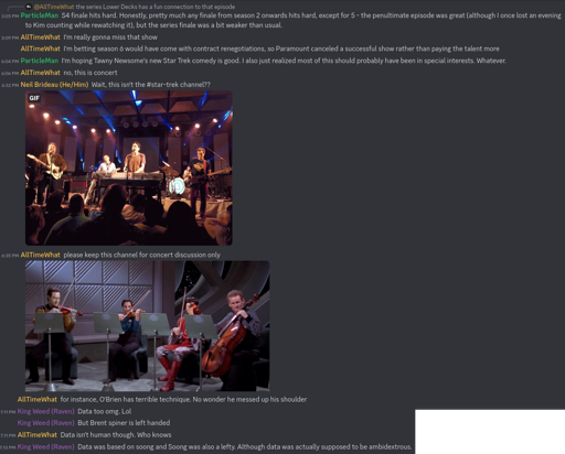 On Discord, User ParticleMan says: "S4 finale hits hard. Honestly, pretty much any finale from season 2 onwards hits hard, except for 5 - the penultimate episode was great (although I once lost an evening to Kim counting while rewatching it), but the series finale was a bit weaker than usual." User AllTimeWhat responds,"I'm really gonna miss that show. I'm betting season 6 would have come with contract renegotiations, so Paramount canceled a successful show rather than paying the talent more." ParticleMan replies, " I'm hoping Tawny Newsome's new Star Trek comedy is good. I also just realized most of this should probably have been in special interests. Whatever." AllTimeWhat responds, "no, this is concert." Neil Brideau chips in with the question, "Wait, this isn't the #star-trek channel?", along with a GIF of They Might Be Giants performing. In jest, AllTimeWhat responds with " please keep this channel for concert discussion only." He thone posts an image of Chief O'Brien and Commander Data in a string quarter and says, "for instance, O'Brien has terrible technique. No wonder he messed up his shoulder." User King Weed then responds, "Data too omg. Lol. But Brent spiner is left handed." AllTimeWhat responds, " Data isn't human though. Who knows.". King Weed responds, " Data was based on soong and Soong was also a lefty. Although data was actually supposed to be ambidextrous."